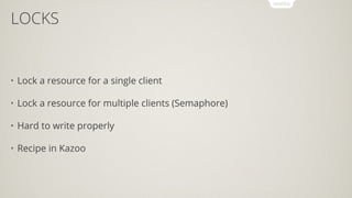 LOCKS
• Lock a resource for a single client
• Lock a resource for multiple clients (Semaphore)
• Hard to write properly
• Recipe in Kazoo
 
