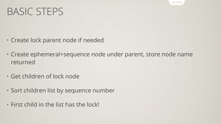 BASIC STEPS
• Create lock parent node if needed
• Create ephemeral+sequence node under parent, store node name
returned
• Get children of lock node
• Sort children list by sequence number
• First child in the list has the lock!
 
