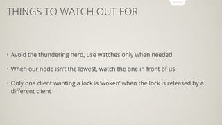 THINGS TO WATCH OUT FOR
• Avoid the thundering herd, use watches only when needed
• When our node isn’t the lowest, watch the one in front of us
• Only one client wanting a lock is ‘woken’ when the lock is released by a
diﬀerent client
 