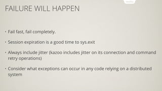 FAILURE WILL HAPPEN
• Fail fast, fail completely.
• Session expiration is a good time to sys.exit
• Always include jitter (kazoo includes jitter on its connection and command
retry operations)
• Consider what exceptions can occur in any code relying on a distributed
system
 