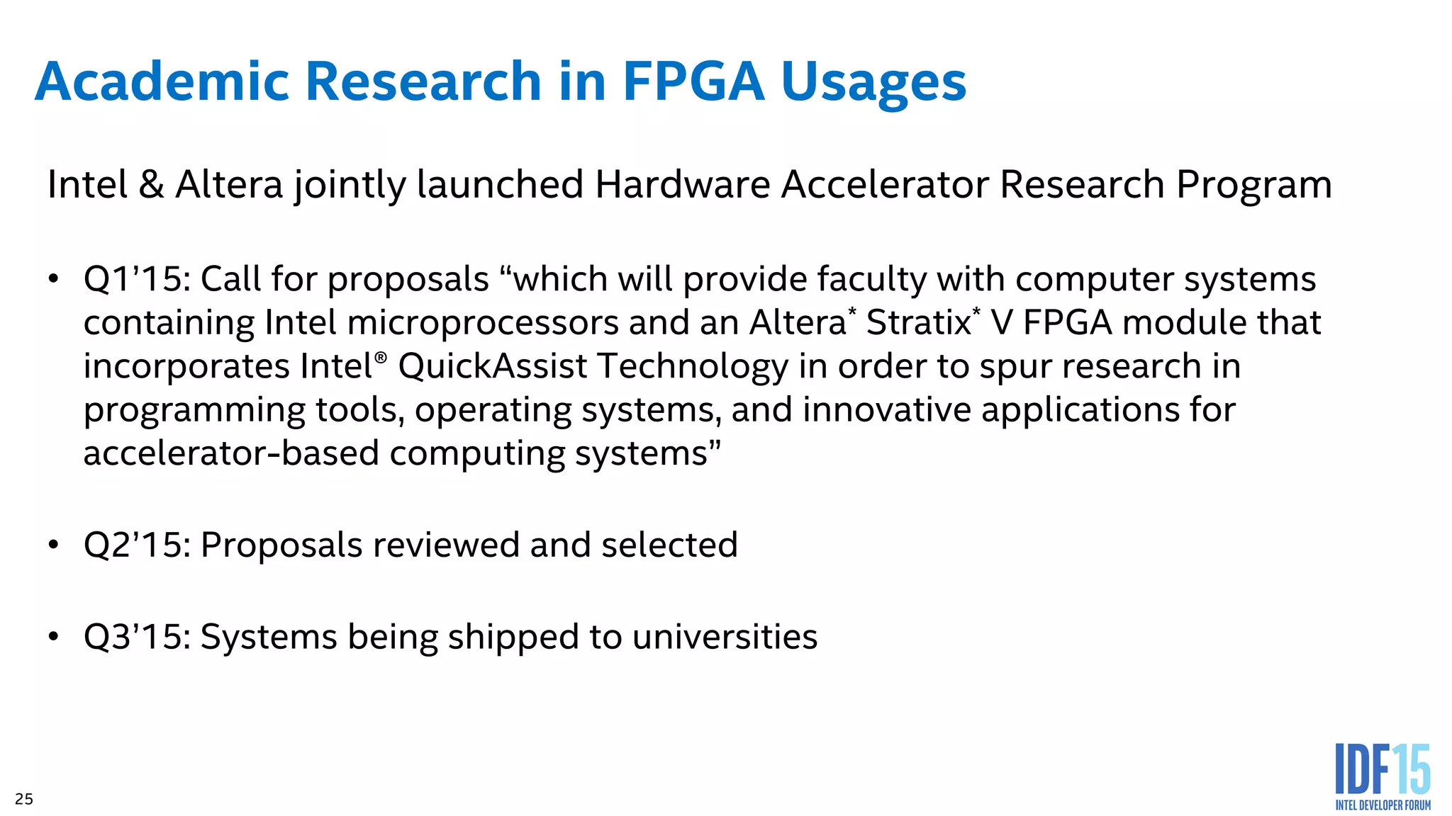 25 Academic Research in FPGA Usages Intel & Altera jointly launched Hardware Accelerator Research Program • Q1’15: Call for proposals “which will provide faculty with computer systems containing Intel microprocessors and an Altera* Stratix* V FPGA module that incorporates Intel® QuickAssist Technology in order to spur research in programming tools, operating systems, and innovative applications for accelerator-based computing systems” • Q2’15: Proposals reviewed and selected • Q3’15: Systems being shipped to universities 