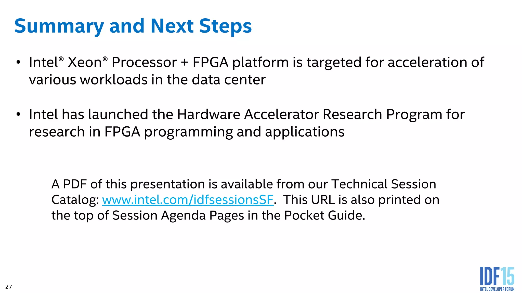 27 Summary and Next Steps • Intel® Xeon® Processor + FPGA platform is targeted for acceleration of various workloads in the data center • Intel has launched the Hardware Accelerator Research Program for research in FPGA programming and applications A PDF of this presentation is available from our Technical Session Catalog: www.intel.com/idfsessionsSF. This URL is also printed on the top of Session Agenda Pages in the Pocket Guide. 