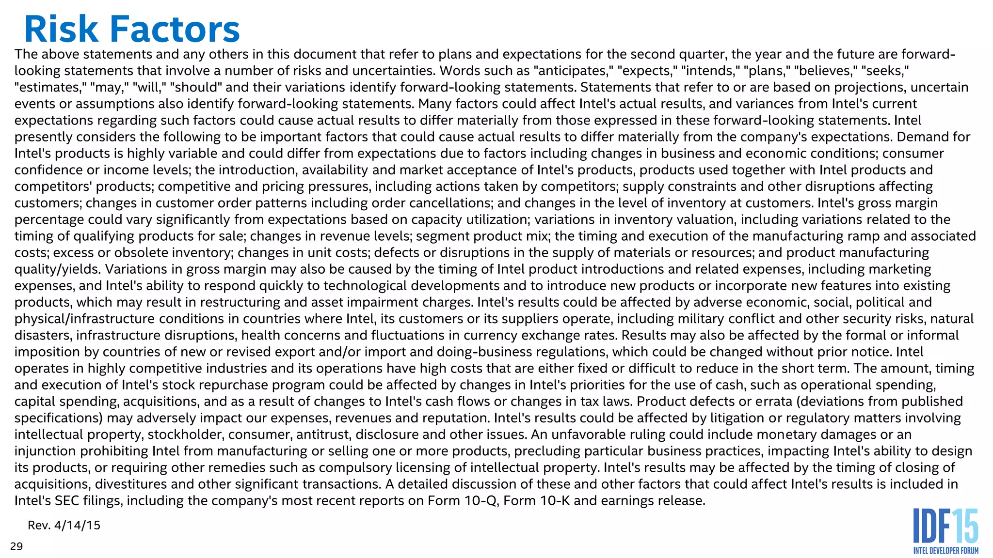 29 Risk FactorsThe above statements and any others in this document that refer to plans and expectations for the second quarter, the year and the future are forward- looking statements that involve a number of risks and uncertainties. Words such as "anticipates," "expects," "intends," "plans," "believes," "seeks," "estimates," "may," "will," "should" and their variations identify forward-looking statements. Statements that refer to or are based on projections, uncertain events or assumptions also identify forward-looking statements. Many factors could affect Intel's actual results, and variances from Intel's current expectations regarding such factors could cause actual results to differ materially from those expressed in these forward-looking statements. Intel presently considers the following to be important factors that could cause actual results to differ materially from the company's expectations. Demand for Intel's products is highly variable and could differ from expectations due to factors including changes in business and economic conditions; consumer confidence or income levels; the introduction, availability and market acceptance of Intel's products, products used together with Intel products and competitors' products; competitive and pricing pressures, including actions taken by competitors; supply constraints and other disruptions affecting customers; changes in customer order patterns including order cancellations; and changes in the level of inventory at customers. Intel's gross margin percentage could vary significantly from expectations based on capacity utilization; variations in inventory valuation, including variations related to the timing of qualifying products for sale; changes in revenue levels; segment product mix; the timing and execution of the manufacturing ramp and associated costs; excess or obsolete inventory; changes in unit costs; defects or disruptions in the supply of materials or resources; and product manufacturing quality/yields. Variations in gross margin may also be caused by the timing of Intel product introductions and related expenses, including marketing expenses, and Intel's ability to respond quickly to technological developments and to introduce new products or incorporate new features into existing products, which may result in restructuring and asset impairment charges. Intel's results could be affected by adverse economic, social, political and physical/infrastructure conditions in countries where Intel, its customers or its suppliers operate, including military conflict and other security risks, natural disasters, infrastructure disruptions, health concerns and fluctuations in currency exchange rates. Results may also be affected by the formal or informal imposition by countries of new or revised export and/or import and doing-business regulations, which could be changed without prior notice. Intel operates in highly competitive industries and its operations have high costs that are either fixed or difficult to reduce in the short term. The amount, timing and execution of Intel's stock repurchase program could be affected by changes in Intel's priorities for the use of cash, such as operational spending, capital spending, acquisitions, and as a result of changes to Intel's cash flows or changes in tax laws. Product defects or errata (deviations from published specifications) may adversely impact our expenses, revenues and reputation. Intel's results could be affected by litigation or regulatory matters involving intellectual property, stockholder, consumer, antitrust, disclosure and other issues. An unfavorable ruling could include monetary damages or an injunction prohibiting Intel from manufacturing or selling one or more products, precluding particular business practices, impacting Intel's ability to design its products, or requiring other remedies such as compulsory licensing of intellectual property. Intel's results may be affected by the timing of closing of acquisitions, divestitures and other significant transactions. A detailed discussion of these and other factors that could affect Intel's results is included in Intel's SEC filings, including the company's most recent reports on Form 10-Q, Form 10-K and earnings release. Rev. 4/14/15 