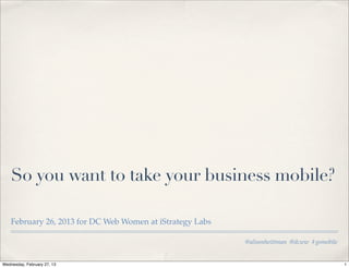 So you want to take your business mobile?

    February 26, 2013 for DC Web Women at iStrategy Labs

                                                           @alisonheittman @dcww #gomobile


Wednesday, February 27, 13                                                                   1
 