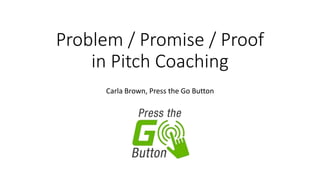 Problem / Promise / Proof
in Pitch Coaching
Carla Brown, Press the Go Button
 