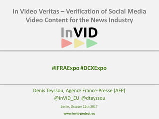www.invid-project.eu
In	Video	Veritas	–	Verification	of	Social	Media	
Video	Content	for	the	News	Industry
Denis	Teyssou,	Agence	France-Presse	(AFP)	
	@InVID_EU		@dteyssou
#IFRAExpo	#DCXExpo
Berlin,	October	12th	2017
 