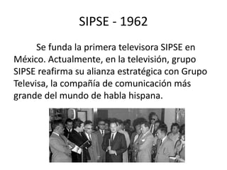SIPSE - 1962 
Se funda la primera televisora SIPSE en 
México. Actualmente, en la televisión, grupo 
SIPSE reafirma su alianza estratégica con Grupo 
Televisa, la compañía de comunicación más 
grande del mundo de habla hispana. 
 