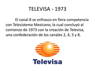 TELEVISA - 1973 
El canal 8 se enfrasco en fiera competencia 
con Telesistema Mexicano, la cual concluyó al 
comienzo de 1973 con la creación de Televisa, 
una confederación de los canales 2, 4, 5 y 8. 
 