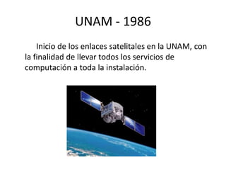 UNAM - 1986 
Inicio de los enlaces satelitales en la UNAM, con 
la finalidad de llevar todos los servicios de 
computación a toda la instalación. 
 