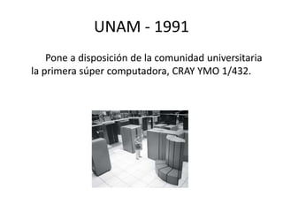 UNAM - 1991 
Pone a disposición de la comunidad universitaria 
la primera súper computadora, CRAY YMO 1/432. 
 