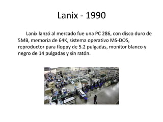 Lanix - 1990 
Lanix lanzó al mercado fue una PC 286, con disco duro de 
5MB, memoria de 64K, sistema operativo MS-DOS, 
reproductor para floppy de 5.2 pulgadas, monitor blanco y 
negro de 14 pulgadas y sin ratón. 
 