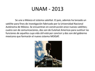 UNAM - 2013 
Se une a México el sistema satelital. El país, además ha lanzado un 
satélite para fines de investigación fabricado por la Universidad Nacional 
Autónoma de México. Se encuentran en construcción once nuevos satélites; 
cuatro son de comunicaciones, dos son de Eutelsat Americas para sustituir las 
funciones de aquellos cuya vida útil está por concluir y dos son del gobierno 
mexicano que formarán el nuevo sistema MEXSAT. 
 