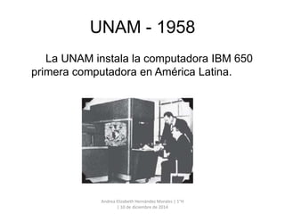 UNAM - 1958 
La UNAM instala la computadora IBM 650 
primera computadora en América Latina. 
Andrea Elizabeth Hernández Morales | 1°H 
| 10 de diciembre de 2014 
 