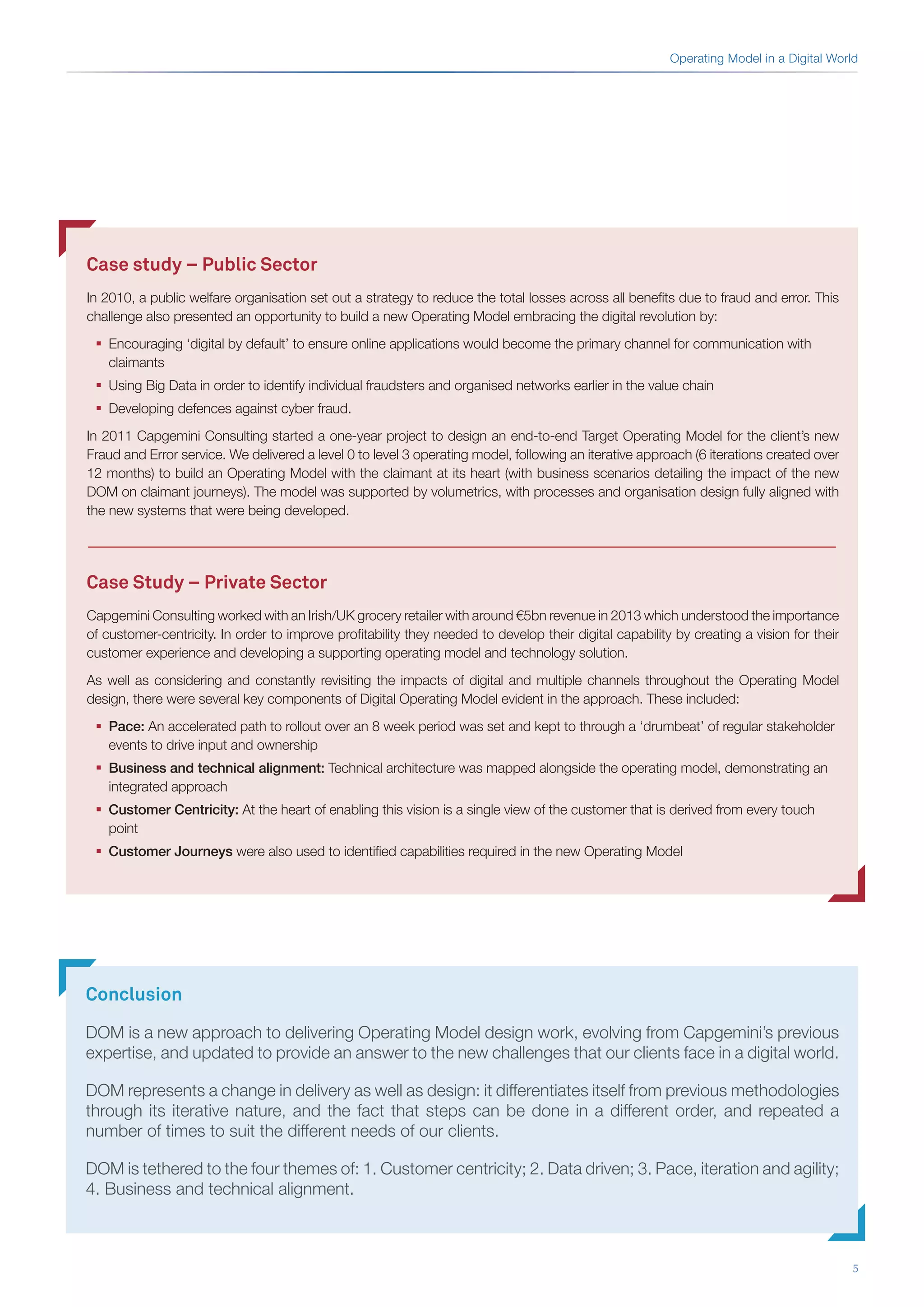 5
Case study – Public Sector
In 2010, a public welfare organisation set out a strategy to reduce the total losses across all benefits due to fraud and error. This
challenge also presented an opportunity to build a new Operating Model embracing the digital revolution by:
ƒƒ Encouraging ‘digital by default’ to ensure online applications would become the primary channel for communication with
claimants
ƒƒ Using Big Data in order to identify individual fraudsters and organised networks earlier in the value chain
ƒƒ Developing defences against cyber fraud.
In 2011 Capgemini Consulting started a one-year project to design an end-to-end Target Operating Model for the client’s new
Fraud and Error service. We delivered a level 0 to level 3 operating model, following an iterative approach (6 iterations created over
12 months) to build an Operating Model with the claimant at its heart (with business scenarios detailing the impact of the new
DOM on claimant journeys). The model was supported by volumetrics, with processes and organisation design fully aligned with
the new systems that were being developed.
Case Study – Private Sector
Capgemini Consulting worked with an Irish/UK grocery retailer with around €5bn revenue in 2013 which understood the importance
of customer-centricity. In order to improve profitability they needed to develop their digital capability by creating a vision for their
customer experience and developing a supporting operating model and technology solution.
As well as considering and constantly revisiting the impacts of digital and multiple channels throughout the Operating Model
design, there were several key components of Digital Operating Model evident in the approach. These included:
ƒƒ Pace: An accelerated path to rollout over an 8 week period was set and kept to through a ‘drumbeat’ of regular stakeholder
events to drive input and ownership
ƒƒ Business and technical alignment: Technical architecture was mapped alongside the operating model, demonstrating an
integrated approach
ƒƒ Customer Centricity: At the heart of enabling this vision is a single view of the customer that is derived from every touch
point
ƒƒ Customer Journeys were also used to identified capabilities required in the new Operating Model
Operating Model in a Digital World
Conclusion
DOM is a new approach to delivering Operating Model design work, evolving from Capgemini’s previous
expertise, and updated to provide an answer to the new challenges that our clients face in a digital world.
DOM represents a change in delivery as well as design: it differentiates itself from previous methodologies
through its iterative nature, and the fact that steps can be done in a different order, and repeated a
number of times to suit the different needs of our clients.
DOM is tethered to the four themes of: 1. Customer centricity; 2. Data driven; 3. Pace, iteration and agility;
4. Business and technical alignment.
 