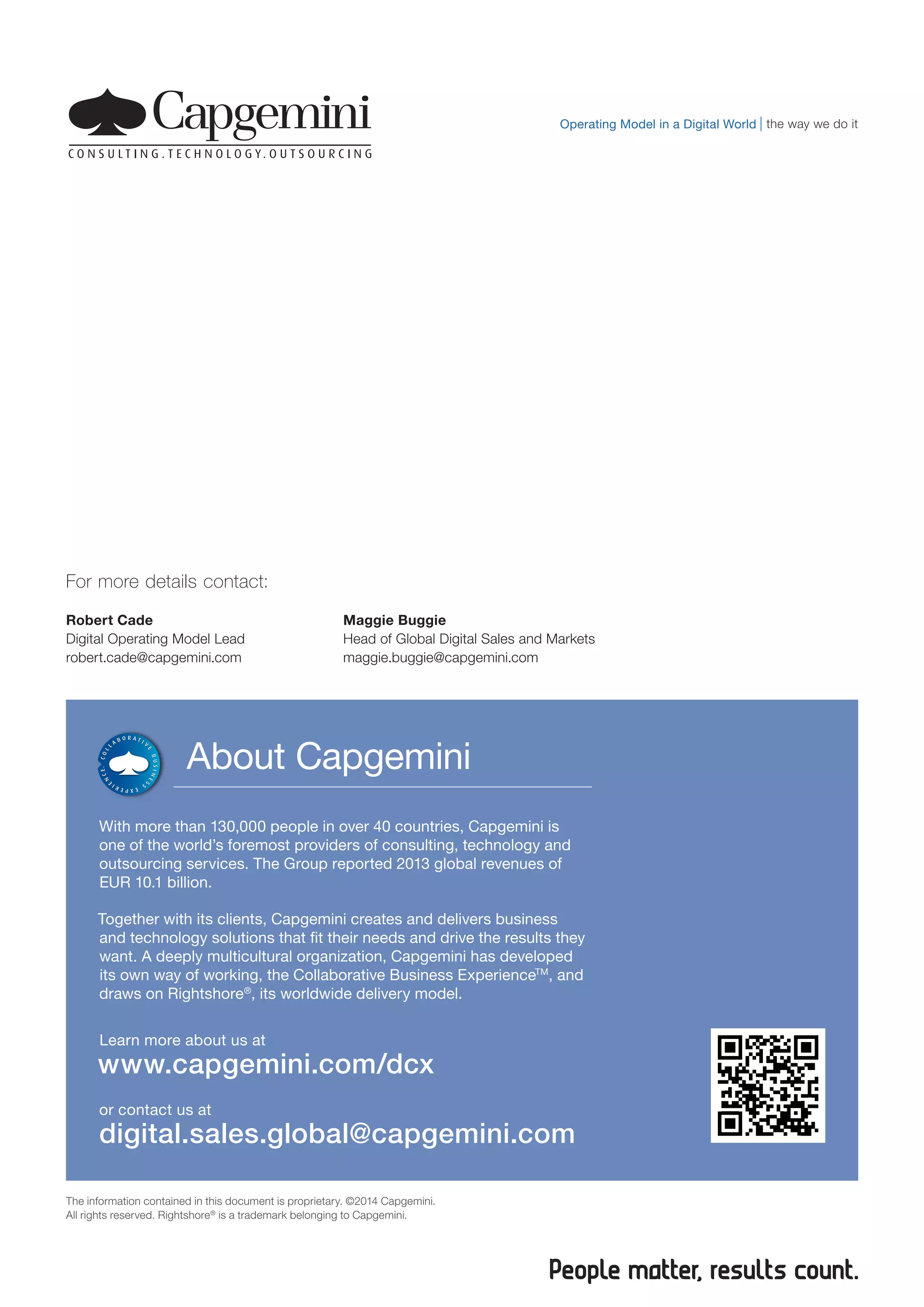 About Capgemini
With more than 130,000 people in over 40 countries, Capgemini is
one of the world’s foremost providers of consulting, technology and
outsourcing services. The Group reported 2013 global revenues of
EUR 10.1 billion.
Together with its clients, Capgemini creates and delivers business
and technology solutions that fit their needs and drive the results they
want. A deeply multicultural organization, Capgemini has developed
its own way of working, the Collaborative Business ExperienceTM
, and
draws on Rightshore®
, its worldwide delivery model.
Learn more about us at
www.capgemini.com/dcx
or contact us at
digital.sales.global@capgemini.com
The information contained in this document is proprietary. ©2014 Capgemini.
All rights reserved. Rightshore®
is a trademark belonging to Capgemini.
the way we do itOperating Model in a Digital World
For more details contact:
Robert Cade
Digital Operating Model Lead
robert.cade@capgemini.com
Maggie Buggie
Head of Global Digital Sales and Markets
maggie.buggie@capgemini.com
 