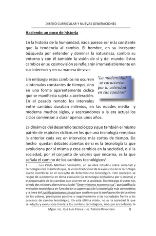 DISEÑO CURRICULAR Y NUEVAS GENERACIONES

Haciendo un poco de historia

En la historia de la humanidad, nada parece ser más constante
que la tendencia al cambio. El hombre, en su incesante
búsqueda por entender y dominar la naturaleza, cambia su
entorno y con él también la visión de sí y del mundo. Estos
cambios en su cosmovisión se reflejarán irremediablemente en
sus intereses y en su manera de vivir.

Sin embargo estos cambios no ocurren “La modernidad
a intervalos constantes de tiempo, sino se caracteriza
                                        por la celeridad
en una forma aparentemente cíclica en sus cambios”
que se manifiesta sujeta a aceleración.
En el pasado remoto los intervalos
entre cambios duraban milenios, en las edades media y
moderna muchos siglos, y acercándonos a la era actual los
ciclos comienzan a durar apenas unos años.

La dinámica del desarrollo tecnológico sigue también el mismo
patrón de espirales cíclicos en los que una tecnología remplaza
la anterior cada vez en intervalos más cortos de tiempo. De
hecho quedan debates abiertos de si es la tecnología la que
evoluciona por sí misma y crea cambios en la sociedad, o si la
sociedad, por el conjunto de valores que encarna, es la que
señala el camino de los cambios tecnológicos1.
1           Luis Pablo Martínez Sanmartín, en su obra Estudios sobre sociedad y
tecnologías nos manifiesta que, la visión tradicional de la evolución de la tecnología
puede inscribirse en el concepto de determinismo tecnológico. Este concepto ve
rasgos de autonomía en dicha evolución (la tecnología evoluciona por si misma) y
es responsable de los cambios que ocurren en la sociedad. Sin embargo el autor nos
brinda dos visiones alternativas: la del “Determinismo economicista”, que justifica la
evolución tecnológica en función de la supremacía de la tecnología más competitiva
y la línea del Justificacionismo cultural que sostiene que la configuración de la esfera
de los valores, predispone positiva o negativamente a las sociedades frente a los
procesos de cambio tecnológico. En esta última visión, no es la sociedad la que
se adapta y evoluciona frente a los cambios tecnológicos, sino por el contrario, la
                  Mgter. Lic. José Luis Córica - Lic. Patricia Dinerstein          9
 