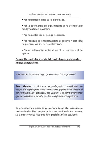 DISEÑO CURRICULAR Y NUEVAS GENERACIONES

      • Por no cumplimiento de lo planificado.

      • Por la abundancia de lo planificado al no atender a lo
      fundamental del programa.

      • Por no contar con el tiempo necesario.

      • Por facilidad de enseñanza para el docente y por falta
      de preparación por parte del docente.

      • Por no adecuación entre el perfil de ingreso y el de
      egreso.

Desarrollo curricular y teoría del currículum orientado a las
nuevas generaciones



José Martí: “Hombres haga quien quiera hacer pueblos”



Pérez Gómez: «...el contexto pedagógico reproductor se
ocupa de definir para cada comunidad y para cada época el
conocimiento, las actitudes, los valores y el comportamiento
que se consideran social y epistemológicamente legítimos»



En vistas a lograr un circuito que permita desarrollar la secuencia
necesaria a los fines de pensar la construcción del currículum,
se plantean varios modelos. Uno posible sería el siguiente:



             Mgter. Lic. José Luis Córica - Lic. Patricia Dinerstein   99
 