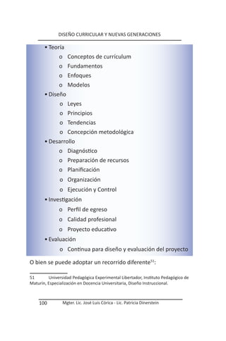 DISEÑO CURRICULAR Y NUEVAS GENERACIONES

       • Teoría
             o Conceptos de currículum
             o Fundamentos
             o Enfoques
             o Modelos
       • Diseño
             o Leyes
             o Principios
             o Tendencias
             o Concepción metodológica
       • Desarrollo
             o Diagnóstico
             o Preparación de recursos
             o Planificación
               o Organización
               o Ejecución y Control
       • Investigación
              o Perfil de egreso
              o Calidad profesional
              o Proyecto educativo
       • Evaluación
               o Continua para diseño y evaluación del proyecto

O bien se puede adoptar un recorrido diferente51:

51       Universidad Pedagógica Experimental Libertador, Instituto Pedagógico de
Maturín, Especialización en Docencia Universitaria, Diseño Instruccional.



    100         Mgter. Lic. José Luis Córica - Lic. Patricia Dinerstein
 