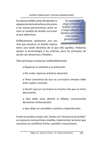 DISEÑO CURRICULAR Y NUEVAS GENERACIONES

Es imprescindible, antes de abordar la                  “Es necesario
adaptación de los diseños curriculares                elegir primero el
a las nuevas generaciones, tener en                  modelo curricular
claro el modelo de diseño curricular                y luego adaptar los
                                                    diseños curriculares
al que adherimos.
                                                         a las nuevas
                                                       generaciones”
Enfáticamente señalamos una vez
más que construir un diseño implica
tener una visión dinámica de lo que ello significa. Podemos
ajustar la terminología o los criterios, pero los principios de
acción son dinámicos y flexibles.

Tales principios involucran indefectiblemente:

      o Repensar el contexto y la institución.

      o Por ende, repensar prácticas docentes.

      o Tener conciencia de que un currículum siempre debe
      estar sujeto a revisión.

      o Asumir que un currículum es mucho más que un mero
      documento.

      o Que debe estar abierto al debate, comunicando
      decisiones institucionales.

      o Que debe ser sometido a control y replanificación.

Frente al cambio y mejor aún, frente a la “resistencia al cambio”
es necesario como primera medida, implementar acciones que
resuelvan los conflictos frente a posibles innovaciones.


             Mgter. Lic. José Luis Córica - Lic. Patricia Dinerstein   103
 