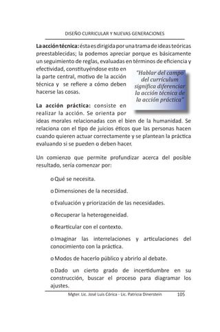DISEÑO CURRICULAR Y NUEVAS GENERACIONES

La acción técnica: ésta es dirigida por una trama de ideas teóricas
preestablecidas; la podemos apreciar porque es básicamente
un seguimiento de reglas, evaluadas en términos de eficiencia y
efectividad, constituyéndose esto en
                                             “Hablar del campo
la parte central, motivo de la acción          del currículum
técnica y se refiere a cómo deben significa diferenciar
hacerse las cosas.                          la acción técnica de
                                             la acción práctica”
La acción práctica: consiste en
realizar la acción. Se orienta por
ideas morales relacionadas con el bien de la humanidad. Se
relaciona con el tipo de juicios éticos que las personas hacen
cuando quieren actuar correctamente y se plantean la práctica
evaluando si se pueden o deben hacer.

Un comienzo que permite profundizar acerca del posible
resultado, sería comenzar por:

      o Qué se necesita.
      o Dimensiones de la necesidad.
      o Evaluación y priorización de las necesidades.
      o Recuperar la heterogeneidad.
      o Rearticular con el contexto.
      o Imaginar las interrelaciones y articulaciones del
      conocimiento con la práctica.
      o Modos de hacerlo público y abrirlo al debate.
      o Dado un cierto grado de incertidumbre en su
      construcción, buscar el proceso para diagramar los
      ajustes.
             Mgter. Lic. José Luis Córica - Lic. Patricia Dinerstein   105
 