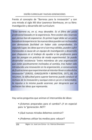 DISEÑO CURRICULAR Y NUEVAS GENERACIONES

Frente al concepto de “Barreras para la innovación” y con
una mirada al siglo XXI dice Lawrence Stenhouse, en su libro:
Investigación y desarrollo del currículum:

“Esta barrera es, en sí, muy deseable. Es el filtro del juicio
profesional basado en la experiencia. Pero existen dos reservas
que pienso han de exponerse. En primer lugar debe ser un juicio
basado en la experiencia: las nuevas ideas pueden ser rechazadas
con demasiada facilidad sin haber sido comprobadas. En
segundo lugar, las ideas que en sí son muy válidas, pueden sufrir
menoscabo a causa de un equipo de investigación y desarrollo
que chapucea en el trabajo de ayudar a los profesores para
que las pongan en práctica de modo experimental. Se puede
desarrollar resistencia “entre miembros de una organización
que están positivamente inclinados al cambio, tras haber sido
introducida una innovación en la organización, a consecuencia
de frustraciones que experimentan al intentar llevar a cabo dicha
innovación” (GROSS, GIAGQUINTA Y BERNSTEIN, 1971,18). En
resumen, la dificultad para superar barreras puede conducir al
rechazo de la innovación y aunque esto es ya en sí lamentable,
la repulsa a la misma puede acarrear, por desgracia que se
rechacen las ideas que representa.



Hay varias preguntas que animan el intercambio de ideas:

      • ¿Estamos preparados para el cambio? ¿Y en especial
      para la “generación .NET?

      • ¿Qué nuevas miradas debemos construir?

      • ¿Podemos utilizar los medios para educar?

   106       Mgter. Lic. José Luis Córica - Lic. Patricia Dinerstein
 