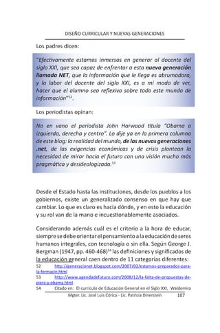 DISEÑO CURRICULAR Y NUEVAS GENERACIONES

Los padres dicen:

“Efectivamente estamos inmersos en generar al docente del
siglo XXI, que sea capaz de enfrentar a esta nueva generación
llamada NET, que la información que le llega es abrumadora,
y la labor del docente del siglo XXI, es a mi modo de ver,
hacer que el alumno sea reflexivo sobre todo este mundo de
información”52.

Los periodistas opinan:

No en vano el periodista John Harwood titula “Obama a
izquierda, derecha y centro”. Lo dije ya en la primera columna
de este blog: la realidad del mundo, de las nuevas generaciones
.net, de las exigencias económicas y de crisis plantean la
necesidad de mirar hacia el futuro con una visión mucho más
pragmática y desideologizada.53



Desde el Estado hasta las instituciones, desde los pueblos a los
gobiernos, existe un generalizado consenso en que hay que
cambiar. Lo que es claro es hacia dónde, y en esto la educación
y su rol van de la mano e incuestionablemente asociados.

Considerando además cuál es el criterio a la hora de educar,
siempre se debe orientar el pensamiento a la educación de seres
humanos integrales, con tecnología o sin ella. Según George J.
Bergman (1947, pp. 460-468)54 las definiciones y significados de
la educación general caen dentro de 11 categorías diferentes:
52        http://generacionet.blogspot.com/2007/02/estamos-preparados-para-
la-formacin.html
53        http://www.agendadefuturo.com/2008/12/la-falta-de-propuestas-de-
piera-y-obama.html
54        Citado en: El currículo de Educación General en el Siglo XXI, Waldemiro
                Mgter. Lic. José Luis Córica - Lic. Patricia Dinerstein   107
 