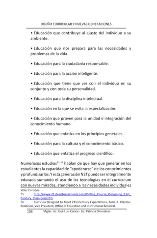 DISEÑO CURRICULAR Y NUEVAS GENERACIONES

       • Educación que contribuye al ajuste del individuo a su
       ambiente.

       • Educación que nos prepara para las necesidades y
       problemas de la vida.

       • Educación para la ciudadanía responsable.

       • Educación para la acción inteligente.

       • Educación que tiene que ver con el individuo en su
       conjunto y con toda su personalidad.

       • Educación para la disciplina intelectual.

       • Educación en la que se evita la especialización.

       • Educación que provee para la unidad e integración del
       conocimiento humano.

       • Educación que enfatiza en los principios generales.

       • Educación para la cultura y el conocimiento básico.

       • Educación que enfatiza el progreso científico.

Numerosos estudios55 56 hablan de que hay que generar en los
estudiantes la capacidad de “apoderarse” de los conocimientos
y profundizarlos. Y esta generación NET puede ser integralmente
educada sumando el uso de las tecnologías en el currículum
con nuevas miradas, atendiendo a las necesidades individuales
Vélez Cardona.
55        http://www.21stcenturyschools.com/Online_Course_Designing_21st_
Century Classroom.htm
56        Curricula Designed to Meet 21st-Century Expectations, Alma R. Clayton-
Pedersen, Vice President, Office of Education and Institutional Renewal.
    108         Mgter. Lic. José Luis Córica - Lic. Patricia Dinerstein
 