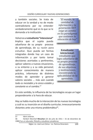 DISEÑO CURRICULAR Y NUEVAS GENERACIONES

y también sociales. Se trata de                          “El mundo, la
educar en la verdad y no de modo                          cantidad de
contradictorio por no entender                         información y la
verdaderamente qué es lo que se le                     generación NET
                                                       exige un cambio
demanda a la institución.
                                                      en los paradigmas
                                                       que sostienen la
Volverse un estudiante “intencional”                  educación de hoy”
implica que el sujeto pueda
adueñarse de su propio proceso
de aprendizaje, de su razón para
                                                         Estudiante

                                                       estudiante que
estudiar. Que pueda ver formas
                                                        intencional:

                                                     logra adueñarse de
integradas donde hay un caos de

                                                      su propio proceso
información y por tanto tomar

                                                       de aprendizaje,
decisiones acertadas y pertinentes,

                                                       de sus objetivos
aplicar saberes a nuevas situaciones,

                                                       y motivaciones,
a su entorno y a su vida personal;

                                                       encontrando la
                                                      aplicabilidad de lo
aplicar conocimiento de manera


                                                          aprendido.
práctica, informarse de distintos
modos de aprender y generar
valores sociales … más aún cuando
todo es inestable y lo único estable y
constante es el cambio.57

En este sentido, la influencia de las tecnologías ocupa un lugar
preponderante a la hora de educar.

Hoy se habla mucho de la interacción de las nuevas tecnologías
y cuál es su inserción en el diseño curricular, innecesariamente
distantes ante una misma problemática58.


57        Idem anterior.
58        Herbert Marshall McLuhan (21 de julio de 1911 – 31 de diciembre de
1980) fue un educador, filósofo y estudioso canadiense.
               Mgter. Lic. José Luis Córica - Lic. Patricia Dinerstein   109
 