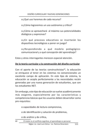 DISEÑO CURRICULAR Y NUEVAS GENERACIONES

     o ¿Qué uso haremos de cada recurso?

     o ¿Cómo lograremos un uso autónomo y crítico?

     o ¿Cómo se aprovechará al máximo sus potencialidades
     dialógicas y expresivas?

     o ¿En qué procesos educativos se insertarán los
     dispositivos tecnológicos a poner en juego?

     o ¿Respondiendo a qué modelo pedagógico-
     comunicacional y a qué concepción del aprendizaje?

Estos y otros interrogantes merecen especial atención.

De la teoría curricular a la construcción del diseño curricular

Con el aporte de las teorías constructivistas60, la educación
se enriquece al tener en los sistemas no convencionales un
excelente campo de aplicación. En este tipo de sistema, la
educación se acopla perfectamente a las necesidades recién
generadas por una nueva generación de estudiantes, que son
los estudiantes NET.

Sin embargo, este tipo de educación se vuelve académicamente
más exigente, especialmente por las características y
competencias básicas que los usuarios deben desarrollar como
pre-requisitos:

     o capacidades de lectura comprensiva,
     o de identificación y solución de problemas,
     o de análisis y de crítica,
60      El motor es el conflicto cognitivo, el aprendizaje es personal.
              Mgter. Lic. José Luis Córica - Lic. Patricia Dinerstein     111
 