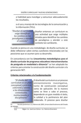 DISEÑO CURRICULAR Y NUEVAS GENERACIONES

       o habilidad para investigar y comunicar adecuadamente
       los resultados,
       o el uso y manejo de las tecnologías de la comunicación y
       la información (TICs).
 “Diseñar el currículum             Diseñar entonces un currículum es
    exige identificar               una actividad que exige múltiples
   los cambios en los
                                    miradas para identificar los cambios
 paradigmas y atender
       el contexto”                 de paradigmas y atender a este
                                    contexto tan cambiante.

Cuando se piensa en una metodología de diseño curricular, se
debe reflexionar sobre ciertas cuestiones relacionadas con las
posiciones que se asumen para su desarrollo.

En concordancia con los Lineamientos metodológicos para el
diseño currícular de programas educativos interuniversitarios
de postgrado en modalidad a distancia61 se han adaptado los
criterios para orientar la construcción del diseño curricular a la
generación NET.

Criterios relacionados a la Fundamentación

     “El diseño del               El diseño del currículum es un proceso
currículum es un plan             eminentemente investigativo,
conceptual y práctico,            tanto de construcción conceptual
  coherente y atento              como de aplicación. De la manera
   a las dimensiones
      contextuales,               como se lleve a cabo el proceso,
   institucionales y              dependerán en gran medida el éxito,
     disciplinares”               la calidad y la pertinencia del plan
                                  elaborado. El proceso para diseñar
61       Versión preliminar 1.0, febrero de 2009, Universidad Autónoma del Estado
de Hidalgo.
    112         Mgter. Lic. José Luis Córica - Lic. Patricia Dinerstein
 