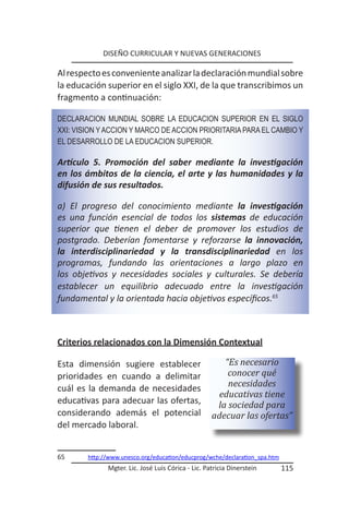 DISEÑO CURRICULAR Y NUEVAS GENERACIONES

Al respecto es conveniente analizar la declaración mundial sobre
la educación superior en el siglo XXI, de la que transcribimos un
fragmento a continuación:

DECLARACION MUNDIAL SOBRE LA EDUCACION SUPERIOR EN EL SIGLO
XXI: VISION Y ACCION Y MARCO DE ACCION PRIORITARIA PARA EL CAMBIO Y
EL DESARROLLO DE LA EDUCACION SUPERIOR.

Artículo 5. Promoción del saber mediante la investigación
en los ámbitos de la ciencia, el arte y las humanidades y la
difusión de sus resultados.

a) El progreso del conocimiento mediante la investigación
es una función esencial de todos los sistemas de educación
superior que tienen el deber de promover los estudios de
postgrado. Deberían fomentarse y reforzarse la innovación,
la interdisciplinariedad y la transdisciplinariedad en los
programas, fundando las orientaciones a largo plazo en
los objetivos y necesidades sociales y culturales. Se debería
establecer un equilibrio adecuado entre la investigación
fundamental y la orientada hacia objetivos específicos.65



Criterios relacionados con la Dimensión Contextual

Esta dimensión sugiere establecer                      “Es necesario
prioridades en cuando a delimitar                       conocer qué
cuál es la demanda de necesidades                       necesidades
                                                     educativas tiene
educativas para adecuar las ofertas,                 la sociedad para
considerando además el potencial                    adecuar las ofertas”
del mercado laboral.


65      http://www.unesco.org/education/educprog/wche/declaration_spa.htm
              Mgter. Lic. José Luis Córica - Lic. Patricia Dinerstein       115
 