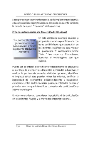 DISEÑO CURRICULAR Y NUEVAS GENERACIONES

Se sugiere entonces mirar la necesidad de implementar sistemas
educativos desde las instituciones, teniendo en cuenta también
la mirada de quien “consume” dichas ofertas.

Criterios relacionados a la Dimensión Institucional

                              En este sentido se aconseja analizar la
“La institución tiene         propuesta educativa y confrontarla con
 que reconocer sus
                              otras posibilidades que aparezcan en
posibilidades a fin de
atender la propuesta          los distintos estamentos para validar
     educativa”               la propuesta. Y consecuentemente
                              “listar” los recursos financieros,
                              humanos y tecnológicos con que
                              cuenta.

Puede ser de interés diversificar territorialmente la propuesta
a los fines de atender las diferentes demandas educativas y
analizar la pertinencia entre las distintas opciones, identificar
el impacto social que pueden tener las mismas, verificar la
posibilidad de intercambio docente-docente y estudiante-
estudiante entre sedes, localizar posibles entidades públicas/
privadas con las que intensificar convenios de participación y
apoyo tecnológico.

Es oportuno además, considerar la posibilidad de articulación
en los distintos niveles y la movilidad interinstitucional.




   116       Mgter. Lic. José Luis Córica - Lic. Patricia Dinerstein
 