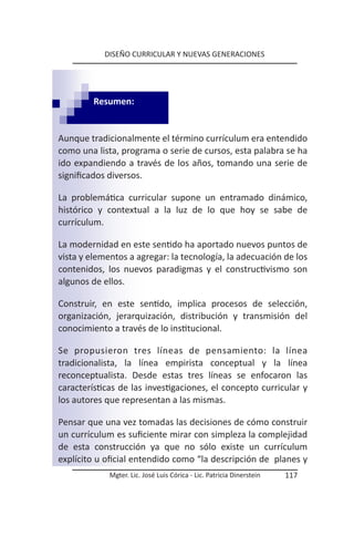 DISEÑO CURRICULAR Y NUEVAS GENERACIONES




         Resumen:


Aunque tradicionalmente el término currículum era entendido
como una lista, programa o serie de cursos, esta palabra se ha
ido expandiendo a través de los años, tomando una serie de
significados diversos.

La problemática curricular supone un entramado dinámico,
histórico y contextual a la luz de lo que hoy se sabe de
currículum.

La modernidad en este sentido ha aportado nuevos puntos de
vista y elementos a agregar: la tecnología, la adecuación de los
contenidos, los nuevos paradigmas y el constructivismo son
algunos de ellos.

Construir, en este sentido, implica procesos de selección,
organización, jerarquización, distribución y transmisión del
conocimiento a través de lo institucional.

Se propusieron tres líneas de pensamiento: la línea
tradicionalista, la línea empirista conceptual y la línea
reconceptualista. Desde estas tres líneas se enfocaron las
características de las investigaciones, el concepto curricular y
los autores que representan a las mismas.

Pensar que una vez tomadas las decisiones de cómo construir
un currículum es suficiente mirar con simpleza la complejidad
de esta construcción ya que no sólo existe un currículum
explícito u oficial entendido como “la descripción de planes y
             Mgter. Lic. José Luis Córica - Lic. Patricia Dinerstein   117
 