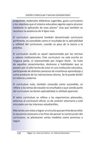 DISEÑO CURRICULAR Y NUEVAS GENERACIONES

programas, materiales didácticos sugeridos, guías curriculares
y los objetivos que el sistema educativo vigente aspira alcanzar
mediante la aplicación de esos planes” sino que también se
reconoce la existencia de 4 tipos más.

El currículum operacional también denominado currículum
pertinente, es concebido como el resultado de la aplicabilidad
y utilidad del currículum, cuando se pasa de la teoría a la
práctica.

El currículum oculto es aquel representado por las normas
y valores institucionales. Este currículum no está escrito en
ninguna parte, ni representado por ningún título. Se trata
de aquellos conocimientos, destrezas y habilidades que se
poseen por el sólo hecho de estar en una institución educativa,
participando de distintos procesos de enseñanza-aprendizaje y
como producto de las interacciones diarias. Se lo puede dividir
en interno y externo.

El currículum nulo, también conocido como escondido, se
refiere a los temas de estudio no enseñados o que siendo parte
del currículum no tienen aplicabilidad ni utilidad aparente.

El extra currículum se refiere a las experiencias planeadas,
externas al currículum oficial, es de carácter voluntario y está
vinculado con los intereses estudiantiles.

Más tarde y en vistas a lograr un circuito que permita desarrollar
la secuencia necesaria a los fines de pensar la construcción del
currículum, se plantearon varios modelos como premisas a
seguir.



   118       Mgter. Lic. José Luis Córica - Lic. Patricia Dinerstein
 