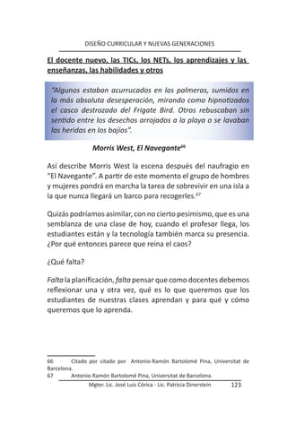 DISEÑO CURRICULAR Y NUEVAS GENERACIONES

El docente nuevo, las TICs, los NETs, los aprendizajes y las
enseñanzas, las habilidades y otros

 “Algunos estaban acurrucados en las palmeras, sumidos en
 la más absoluta desesperación, mirando como hipnotizados
 el casco destrozado del Frigate Bird. Otros rebuscaban sin
 sentido entre los desechos arrojados a la playa o se lavaban
 las heridas en los bajíos”.

                Morris West, El Navegante66

Así describe Morris West la escena después del naufragio en
“El Navegante”. A partir de este momento el grupo de hombres
y mujeres pondrá en marcha la tarea de sobrevivir en una isla a
la que nunca llegará un barco para recogerles.67

Quizás podríamos asimilar, con no cierto pesimismo, que es una
semblanza de una clase de hoy, cuando el profesor llega, los
estudiantes están y la tecnología también marca su presencia.
¿Por qué entonces parece que reina el caos?

¿Qué falta?

Falta la planificación, falta pensar que como docentes debemos
reflexionar una y otra vez, qué es lo que queremos que los
estudiantes de nuestras clases aprendan y para qué y cómo
queremos que lo aprenda.




66       Citado por citado por Antonio-Ramón Bartolomé Pina, Universitat de
Barcelona.
67       Antonio-Ramón Bartolomé Pina, Universitat de Barcelona.
               Mgter. Lic. José Luis Córica - Lic. Patricia Dinerstein   123
 