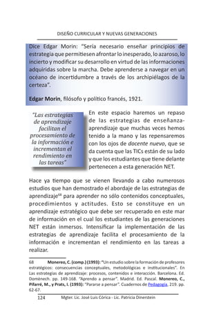 DISEÑO CURRICULAR Y NUEVAS GENERACIONES

Dice Edgar Morin: “Sería necesario enseñar principios de
estrategia que permitiesen afrontar lo inesperado, lo azaroso, lo
incierto y modificar su desarrollo en virtud de las informaciones
adquiridas sobre la marcha. Debe aprenderse a navegar en un
océano de incertidumbre a través de los archipiélagos de la
certeza”.

Edgar Morin, filósofo y político francés, 1921.

 “Las estrategias                En este espacio haremos un repaso
  de aprendizaje                 de las estrategias de enseñanza-
     facilitan el                aprendizaje que muchas veces hemos
procesamiento de                 tenido a la mano y las repensaremos
 la información e                con los ojos de docente nuevo, que se
  incrementan el                 da cuenta que las TICs están de su lado
  rendimiento en
                                 y que los estudiantes que tiene delante
     las tareas”
                                 pertenecen a esta generación NET.

Hace ya tiempo que se vienen llevando a cabo numerosos
estudios que han demostrado el abordaje de las estrategias de
aprendizaje68 para aprender no sólo contenidos conceptuales,
procedimientos y actitudes. Esto se constituye en un
aprendizaje estratégico que debe ser recuperado en este mar
de información en el cual los estudiantes de las generaciones
NET están inmersos. Intensificar la implementación de las
estrategias de aprendizaje facilita el procesamiento de la
información e incrementan el rendimiento en las tareas a
realizar.
68        Monereo, C. (comp.) (1993): “Un estudio sobre la formación de profesores
estratégicos: consecuencias conceptuales, metodológicas e institucionales”. En
Las estrategias de aprendizaje: procesos, contenidos e interacción. Barcelona. Ed.
Domènech. pp. 149-168. “Aprendo a pensar”. Madrid. Ed. Pascal. Monereo, C.,
Pifarré, M., y Prats, I. (1993): “Pararse a pensar”. Cuadernos de Pedagogía, 219. pp.
62-67.
    124          Mgter. Lic. José Luis Córica - Lic. Patricia Dinerstein
 