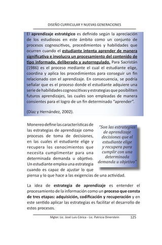 DISEÑO CURRICULAR Y NUEVAS GENERACIONES

El aprendizaje estratégico es definido según la apreciación
de los estudiosos en este ámbito como un conjunto de
procesos cognoscitivos, procedimientos y habilidades que
ocurren cuando el estudiante intenta aprender de manera
significativa e involucra un procesamiento del contenido de
tipo informado, deliberado y autorregulado. Para Sacristán
(1986) es el proceso mediante el cual el estudiante elige,
coordina y aplica los procedimientos para conseguir un fin
relacionado con el aprendizaje. En consecuencia, se podría
señalar que es el proceso donde el estudiante adquiere una
serie de habilidades cognoscitivas y estrategias que posibiliten
futuros aprendizajes, las cuales son empleadas de manera
consientes para el logro de un fin determinado “aprender”.

(Díaz y Hernández, 2002).

Monereo define las características de
                                        “Son las estrategias
las estrategias de aprendizaje como        de aprendizaje
procesos de toma de decisiones,           decisiones que el
en las cuales el estudiante elige y       estudiante elige
recupera los conocimientos que            y recupera para
necesita cumplimentar para una            cumplir con una
determinada demanda u objetivo.             determinada
Un estudiante emplea una estrategia     demanda u objetivo”
cuando es capaz de ajustar lo que
piensa y lo que hace a las exigencias de una actividad.

La idea de estrategia de aprendizaje es entender el
procesamiento de la información como un proceso que consta
de tres etapas: adquisición, codificación y recuperación y en
este sentido aplicar las estrategias es facilitar el desarrollo de
estos procesos.
             Mgter. Lic. José Luis Córica - Lic. Patricia Dinerstein   125
 
