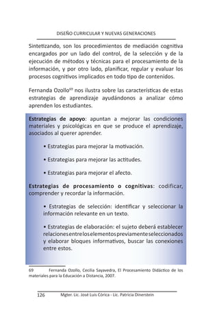 DISEÑO CURRICULAR Y NUEVAS GENERACIONES

Sintetizando, son los procedimientos de mediación cognitiva
encargados por un lado del control, de la selección y de la
ejecución de métodos y técnicas para el procesamiento de la
información, y por otro lado, planificar, regular y evaluar los
procesos cognitivos implicados en todo tipo de contenidos.

Fernanda Ozollo69 nos ilustra sobre las características de estas
estrategias de aprendizaje ayudándonos a analizar cómo
aprenden los estudiantes.

Estrategias de apoyo: apuntan a mejorar las condiciones
materiales y psicológicas en que se produce el aprendizaje,
asociados al querer aprender.

       • Estrategias para mejorar la motivación.

       • Estrategias para mejorar las actitudes.

       • Estrategias para mejorar el afecto.

Estrategias de procesamiento o cognitivas: codificar,
comprender y recordar la información.

       • Estrategias de selección: identificar y seleccionar la
       información relevante en un texto.

       • Estrategias de elaboración: el sujeto deberá establecer
       relaciones entre los elementos previamente seleccionados
       y elaborar bloques informativos, buscar las conexiones
       entre estos.


69         Fernanda Ozollo, Cecilia Sayavedra, El Procesamiento Didáctico de los
materiales para la Educación a Distancia, 2007.



    126         Mgter. Lic. José Luis Córica - Lic. Patricia Dinerstein
 