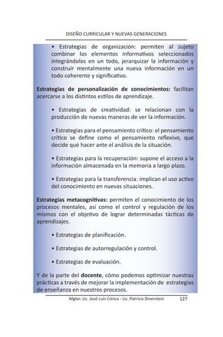 DISEÑO CURRICULAR Y NUEVAS GENERACIONES

     • Estrategias de organización: permiten al sujeto
     combinar los elementos informativos seleccionados
     integrándolos en un todo, jerarquizar la información y
     construir mentalmente una nueva información en un
     todo coherente y significativo.

Estrategias de personalización de conocimientos: facilitan
acercarse a los distintos estilos de aprendizaje.

     • Estrategias de creatividad: se relacionan con la
     producción de nuevas maneras de ver la información.

     • Estrategias para el pensamiento crítico: el pensamiento
     crítico se define como el pensamiento reflexivo, que
     decide qué hacer ante el análisis de la situación.

     • Estrategias para la recuperación: supone el acceso a la
     información almacenada en la memoria a largo plazo.

     • Estrategias para la transferencia: implican el uso activo
     del conocimiento en nuevas situaciones.

Estrategias metacognitivas: permiten el conocimiento de los
procesos mentales, así como el control y regulación de los
mismos con el objetivo de lograr determinadas tácticas de
aprendizajes.

     • Estrategias de planificación.

     • Estrategias de autorregulación y control.

     • Estrategias de evaluación.

Y de la parte del docente, cómo podemos optimizar nuestras
prácticas a través de mejorar la implementación de estrategias
de enseñanza en nuestros procesos.
            Mgter. Lic. José Luis Córica - Lic. Patricia Dinerstein   127
 
