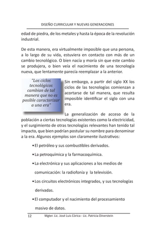 DISEÑO CURRICULAR Y NUEVAS GENERACIONES

edad de piedra, de los metales y hasta la época de la revolución
industrial.

De esta manera, era virtualmente imposible que una persona,
a lo largo de su vida, estuviera en contacto con más de un
cambio tecnológico. O bien nacía y moría sin que este cambio
se produjera, o bien veía el nacimiento de una tecnología
nueva, que lentamente parecía reemplazar a la anterior.
     “Los ciclos               Sin embargo, a partir del siglo XX los
    tecnológicos               ciclos de las tecnologías comienzan a
  cambian de tal
                               acortarse de tal manera, que resulta
 manera que no es
posible caracterizar           imposible identificar el siglo con una
     a una era”                era.

                        La generalización de acceso de la
población a ciertas tecnologías existentes como la electricidad,
y el surgimiento de otras tecnologías relevantes han tenido tal
impacto, que bien podrían postular su nombre para denominar
a la era. Algunos ejemplos son claramente ilustrativos:

        • El petróleo y sus combustibles derivados.
        • La petroquímica y la farmacoquímica.

        • La electrónica y sus aplicaciones a los medios de

         comunicación: la radiofonía y la televisión.

        • Los circuitos electrónicos integrados, y sus tecnologías

         derivadas.

        • El computador y el nacimiento del procesamiento

         masivo de datos.
   12          Mgter. Lic. José Luis Córica - Lic. Patricia Dinerstein
 