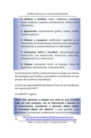 DISEÑO CURRICULAR Y NUEVAS GENERACIONES

     2- Ordenar y clasificar: orden: alfabético, numérico,
     serial, temporal, espacial, procedimental, síntesis de la
     información.

     3- Representar: representación gráfica, icónica, verbal,
     cinética y gestual.

     4- Retener y recuperar: codificación cognitiva de la
     información, reconocimiento y reconstrucción, evocación,
     actualización y mantenimiento de la información.

     5- Interpretar, inferir y transferir: interpretación por
     traducción, por explicación, deductiva, inductiva,
     extrapolación de la información.

     6- Evaluar: evaluación inicial, de proceso, toma de
     decisiones, demostración, evaluación final.

Al momento de enseñar, el docente pone en juego una mixtura
de estrategias que facilitan y acompañan al estudiante en este
proceso de enseñanza-aprendizaje.

¿Cuál es la responsabilidad del docente hoy con los estudiantes
de la generación NET?

La UNESCO73 sugiere:

“Para vivir, aprender y trabajar con éxito en una sociedad
cada vez más compleja, rica en información y basada en
el conocimiento, estudiantes y docentes deben utilizar
la tecnología digital con eficacia74 y para generar estas
actividades, es necesario cumplimentar una serie de requisitos
73     http://www.eduteka.org/pdfdir/UNESCOEstandaresDocentes.pdf
74         http://www.eduteka.org/pdfdir/UNESCOEstandaresDocentes.pdf
             Mgter. Lic. José Luis Córica - Lic. Patricia Dinerstein   131
 