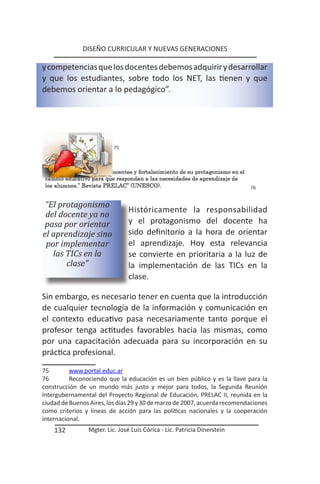 DISEÑO CURRICULAR Y NUEVAS GENERACIONES

y competencias que los docentes debemos adquirir y desarrollar
y que los estudiantes, sobre todo los NET, las tienen y que
debemos orientar a lo pedagógico”.




                          75




                                                                           76


 “El protagonismo
                                Históricamente la responsabilidad
 del docente ya no
 pasa por orientar              y el protagonismo del docente ha
el aprendizaje sino             sido definitorio a la hora de orientar
 por implementar                el aprendizaje. Hoy esta relevancia
   las TICs en la               se convierte en prioritaria a la luz de
       clase”                   la implementación de las TICs en la
                                clase.

Sin embargo, es necesario tener en cuenta que la introducción
de cualquier tecnología de la información y comunicación en
el contexto educativo pasa necesariamente tanto porque el
profesor tenga actitudes favorables hacia las mismas, como
por una capacitación adecuada para su incorporación en su
práctica profesional.

75        www.portal.educ.ar
76        Reconociendo que la educación es un bien público y es la llave para la
construcción de un mundo más justo y mejor para todos, la Segunda Reunión
Intergubernamental del Proyecto Regional de Educación, PRELAC II, reunida en la
ciudad de Buenos Aires, los días 29 y 30 de marzo de 2007, acuerda recomendaciones
como criterios y líneas de acción para las políticas nacionales y la cooperación
internacional.
    132         Mgter. Lic. José Luis Córica - Lic. Patricia Dinerstein
 