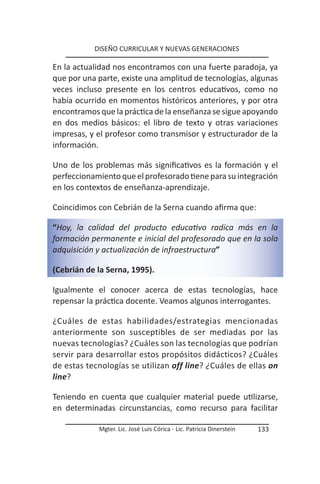 DISEÑO CURRICULAR Y NUEVAS GENERACIONES

En la actualidad nos encontramos con una fuerte paradoja, ya
que por una parte, existe una amplitud de tecnologías, algunas
veces incluso presente en los centros educativos, como no
había ocurrido en momentos históricos anteriores, y por otra
encontramos que la práctica de la enseñanza se sigue apoyando
en dos medios básicos: el libro de texto y otras variaciones
impresas, y el profesor como transmisor y estructurador de la
información.

Uno de los problemas más significativos es la formación y el
perfeccionamiento que el profesorado tiene para su integración
en los contextos de enseñanza-aprendizaje.

Coincidimos con Cebrián de la Serna cuando afirma que:

“Hoy, la calidad del producto educativo radica más en la
formación permanente e inicial del profesorado que en la sola
adquisición y actualización de infraestructura”

(Cebrián de la Serna, 1995).

Igualmente el conocer acerca de estas tecnologías, hace
repensar la práctica docente. Veamos algunos interrogantes.

¿Cuáles de estas habilidades/estrategias mencionadas
anteriormente son susceptibles de ser mediadas por las
nuevas tecnologías? ¿Cuáles son las tecnologías que podrían
servir para desarrollar estos propósitos didácticos? ¿Cuáles
de estas tecnologías se utilizan off line? ¿Cuáles de ellas on
line?

Teniendo en cuenta que cualquier material puede utilizarse,
en determinadas circunstancias, como recurso para facilitar

            Mgter. Lic. José Luis Córica - Lic. Patricia Dinerstein   133
 