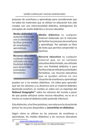 DISEÑO CURRICULAR Y NUEVAS GENERACIONES

procesos de enseñanza y aprendizaje pero considerando que
no todos los materiales que se utilizan en educación han sido
creados con una intencionalidad didáctica, distinguimos los
conceptos de medio didáctico y recurso educativo.

 material elaborado
 Medio didáctico:

 con la intención de
                                   Medio didáctico es cualquier

 facilitar procesos
                                   material elaborado con la intención

 de enseñanza y
                                   de facilitar los procesos de enseñanza

 aprendizaje.
                                   y aprendizaje. Por ejemplo un libro
                                   de texto que permita comprender la
                                   Química.

 cualquier material
 Recurso educativo:

 utilizado con una
                         Recurso educativo es cualquier

 finalidad didáctica
                         material que, en un contexto

 para desarrollar
                         educativo determinado, sea utilizado

 actividades
                         con una finalidad didáctica o para

 formativas.
                         facilitar el desarrollo de las actividades
                         formativas. Los recursos educativos
                         que se pueden utilizar en una
                         situación de enseñanza y aprendizaje
pueden ser o no medios didácticos. Un video para aprender
qué son los volcanes y su dinámica será un material didáctico
(pretende enseñar), en cambio un video con un reportaje del
National Geographic77 sobre los volcanes del mundo a pesar
de que pueda utilizarse como recurso educativo, no es en sí
mismo un material didáctico (sólo pretende informar).

Esta distinción, a los fines prácticos, nos coloca en la situación de
pensar los recursos disponibles y convertirlos en didácticos.

Según cómo se utilicen en los procesos de enseñanza y
aprendizaje, los medios didácticos y los recursos educativos
77         www.nationalgeographic.com
     134         Mgter. Lic. José Luis Córica - Lic. Patricia Dinerstein
 
