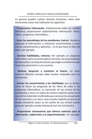 DISEÑO CURRICULAR Y NUEVAS GENERACIONES

en general pueden realizar diversas funciones; entre ellas
destacamos como más habituales las siguientes:

- Proporcionar información. Prácticamente todos los medios
didácticos proporcionan explícitamente información: libros,
videos, programas informáticos...

- Guiar los aprendizajes de los estudiantes, instruir. Ayudan a
organizar la información, a relacionar conocimientos, a crear
nuevos conocimientos y aplicarlos... Es lo que hace un libro de
texto, por ejemplo.

- Ejercitar habilidades, entrenar. Por ejemplo un programa
informático como los procesadores de texto, los presentadores
de diapositivas, las hojas de cálculo, que exigen una determinada
respuesta psicomotriz a sus usuarios.

- Motivar, despertar y mantener el interés. Un buen
material didáctico siempre debe resultar motivador para los
estudiantes.

- Evaluar los conocimientos y las habilidades que se tienen,
como lo hacen las preguntas de los libros de texto o los
programas informáticos. La corrección de los errores de los
estudiantes a veces se realiza de manera explícita (como en el
caso de los materiales multimedia que tutorizan las actuaciones
de los usuarios) y en otros casos resulta implícita ya que es el
propio estudiante quien se da cuenta de sus errores (como
pasa por ejemplo cuando interactúa con una simulación).

- Proporcionar simulaciones que ofrecen entornos para la
observación, exploración y la experimentación. Por ejemplo,


             Mgter. Lic. José Luis Córica - Lic. Patricia Dinerstein   135
 