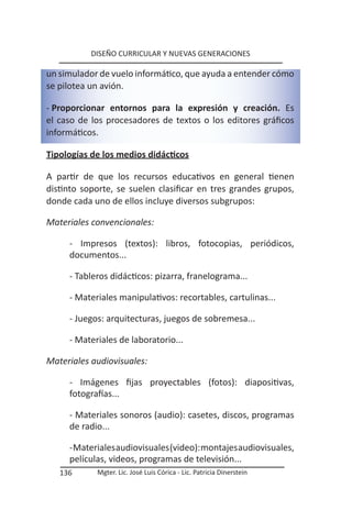DISEÑO CURRICULAR Y NUEVAS GENERACIONES

un simulador de vuelo informático, que ayuda a entender cómo
se pilotea un avión.

- Proporcionar entornos para la expresión y creación. Es
el caso de los procesadores de textos o los editores gráficos
informáticos.

Tipologías de los medios didácticos

A partir de que los recursos educativos en general tienen
distinto soporte, se suelen clasificar en tres grandes grupos,
donde cada uno de ellos incluye diversos subgrupos:

Materiales convencionales:

     - Impresos (textos): libros, fotocopias, periódicos,
     documentos...

     - Tableros didácticos: pizarra, franelograma...

     - Materiales manipulativos: recortables, cartulinas...

     - Juegos: arquitecturas, juegos de sobremesa...

     - Materiales de laboratorio...

Materiales audiovisuales:

     - Imágenes fijas proyectables (fotos): diapositivas,
     fotografías...

     - Materiales sonoros (audio): casetes, discos, programas
     de radio...

     - Materiales audiovisuales (video): montajes audiovisuales,
     películas, videos, programas de televisión...
   136      Mgter. Lic. José Luis Córica - Lic. Patricia Dinerstein
 