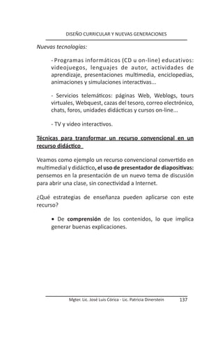DISEÑO CURRICULAR Y NUEVAS GENERACIONES

Nuevas tecnologías:

     - Programas informáticos (CD u on-line) educativos:
     videojuegos, lenguajes de autor, actividades de
     aprendizaje, presentaciones multimedia, enciclopedias,
     animaciones y simulaciones interactivas...

     - Servicios telemáticos: páginas Web, Weblogs, tours
     virtuales, Webquest, cazas del tesoro, correo electrónico,
     chats, foros, unidades didácticas y cursos on-line...

     - TV y video interactivos.

Técnicas para transformar un recurso convencional en un
recurso didáctico

Veamos como ejemplo un recurso convencional convertido en
multimedial y didáctico, el uso de presentador de diapositivas:
pensemos en la presentación de un nuevo tema de discusión
para abrir una clase, sin conectividad a Internet.

¿Qué estrategias de enseñanza pueden aplicarse con este
recurso?

     • De comprensión de los contenidos, lo que implica
     generar buenas explicaciones.




            Mgter. Lic. José Luis Córica - Lic. Patricia Dinerstein   137
 