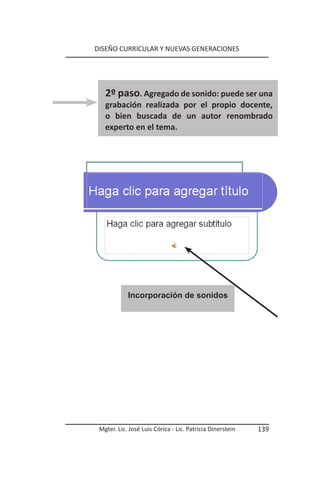 DISEÑO CURRICULAR Y NUEVAS GENERACIONES




   2º paso. Agregado de sonido: puede ser una
   grabación realizada por el propio docente,
   o bien buscada de un autor renombrado
   experto en el tema.




                           Incorporación de sonidos




            Incorporación de sonidos




 Mgter. Lic. José Luis Córica - Lic. Patricia Dinerstein   139
 