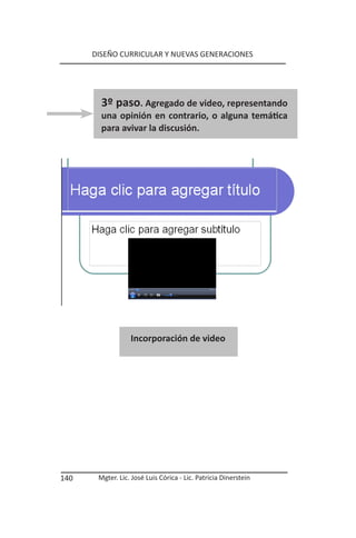 DISEÑO CURRICULAR Y NUEVAS GENERACIONES




        3º paso. Agregado de video, representando
        una opinión en contrario, o alguna temática
        para avivar la discusión.




                  Incorporación de video




140    Mgter. Lic. José Luis Córica - Lic. Patricia Dinerstein
 