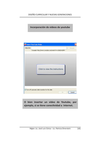 DISEÑO CURRICULAR Y NUEVAS GENERACIONES




     Incorporación de videos de youtube




O bien insertar un video de Youtube, por
ejemplo, si se tiene conectividad a Internet.




    Mgter. Lic. José Luis Córica - Lic. Patricia Dinerstein   141
 